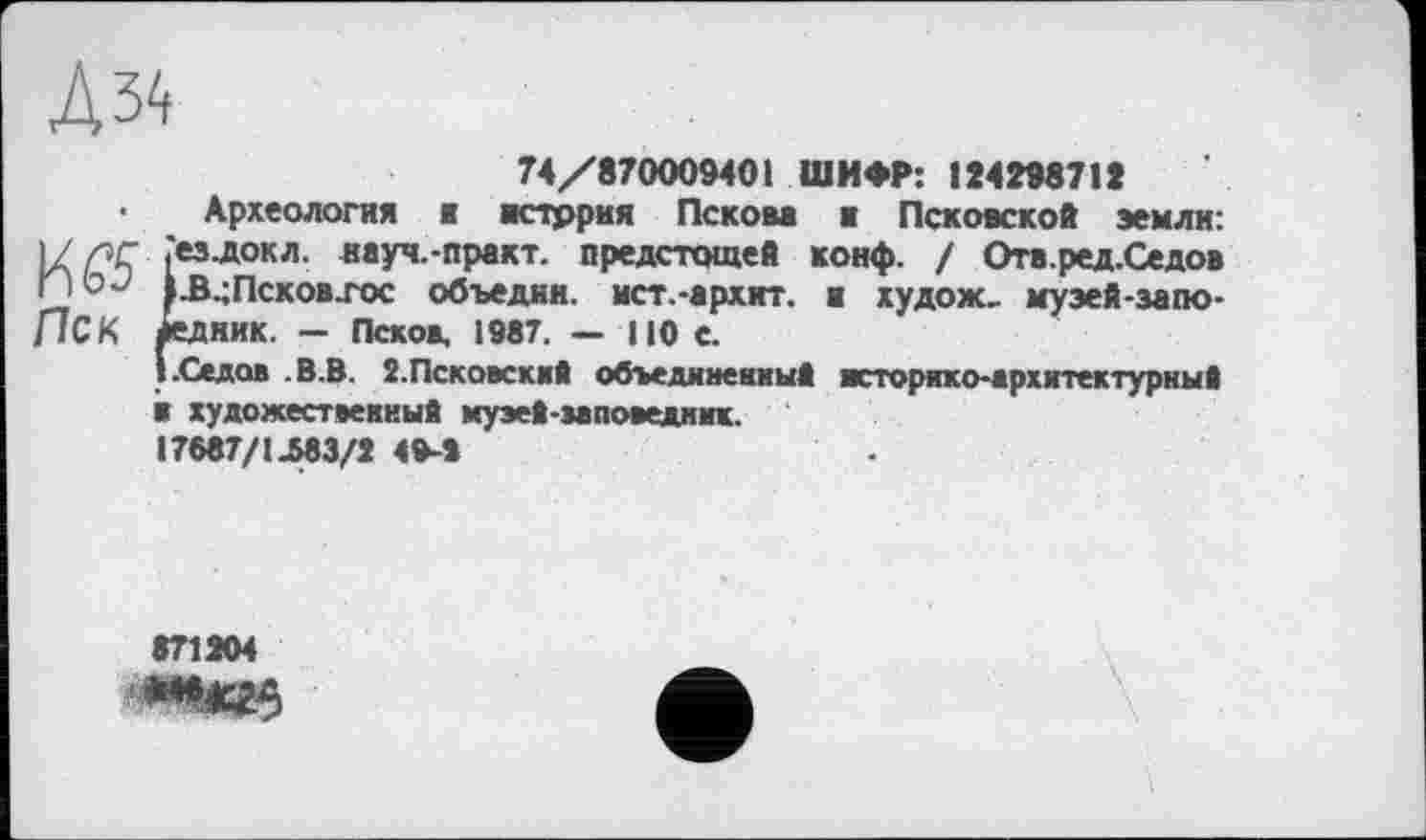 ﻿Л 34
74/870009401 ШИФР: 124298712
Археология ж история Пскова ж Псковской земли: 1/лг «ездокл. науч.-практ. предстадцей конф. / Отв.ред.Седов |-В.;Псков.гос объедим, ист.-архкт. ж худож, муэей-запо-[ICK йедник. — Псков, 1987. — 110 с.
! .Седов В. В. З.Псковский объединенный историко-архитектурный Ж художественный музей-заповедник.
17687/1.683/2 49-2
871204